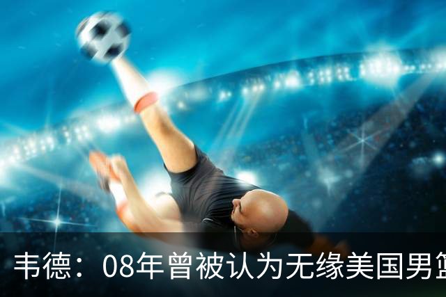 韦德：08年曾被认为无缘美国男篮 为重返国家队连续8周每天苦练